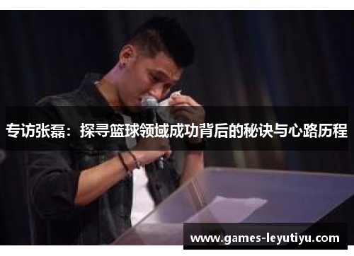 专访张磊：探寻篮球领域成功背后的秘诀与心路历程