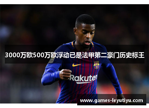 3000万欧500万欧浮动已是法甲第二豪门历史标王